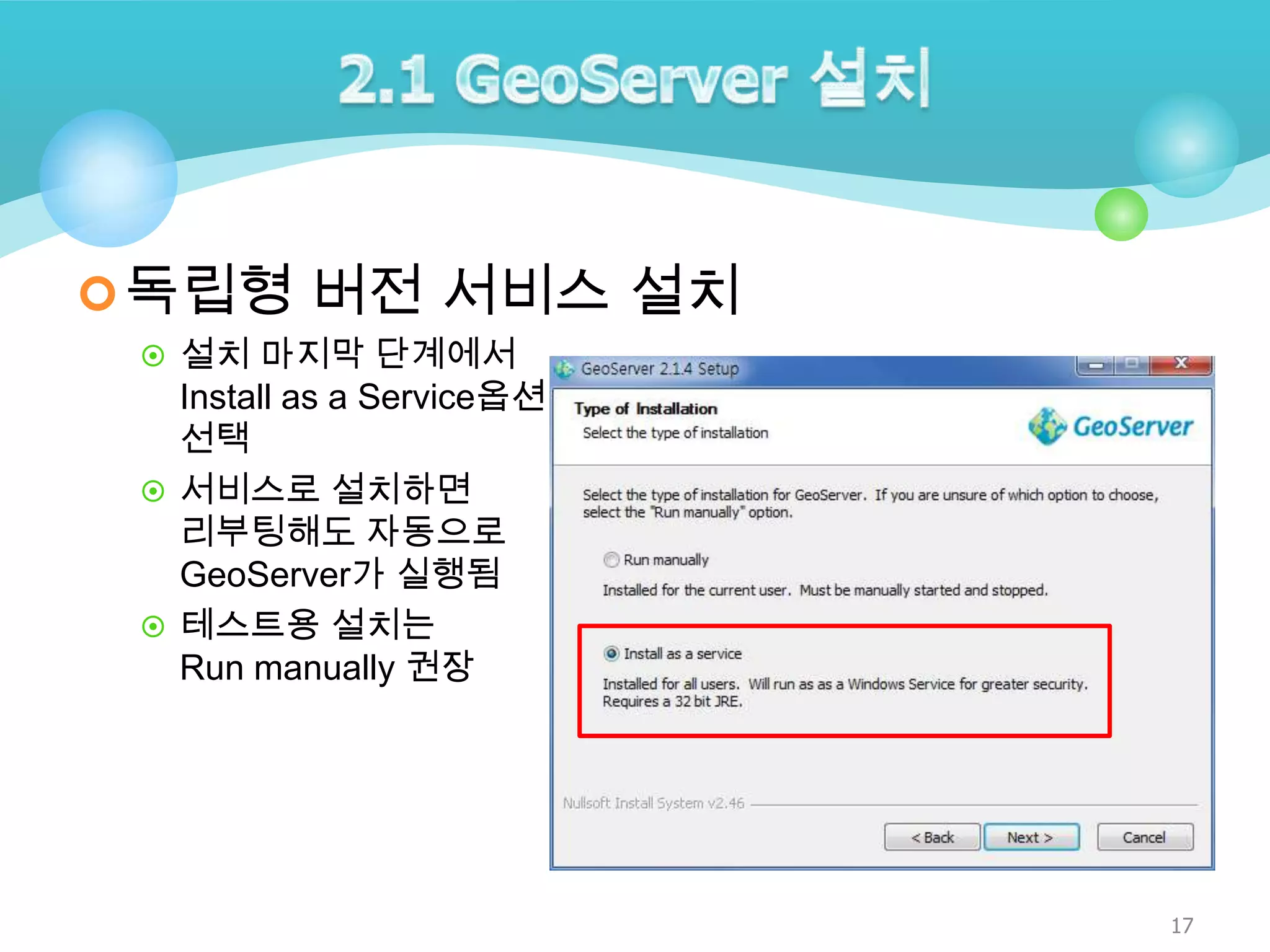  독립형 버전 서비스 설치
 설치 마지막 단계에서

Install as a Service옵션
선택
 서비스로 설치하면
리부팅해도 자동으로
GeoServer가 실행됨
 테스트용 설치는
Run manually 권장

17

 
