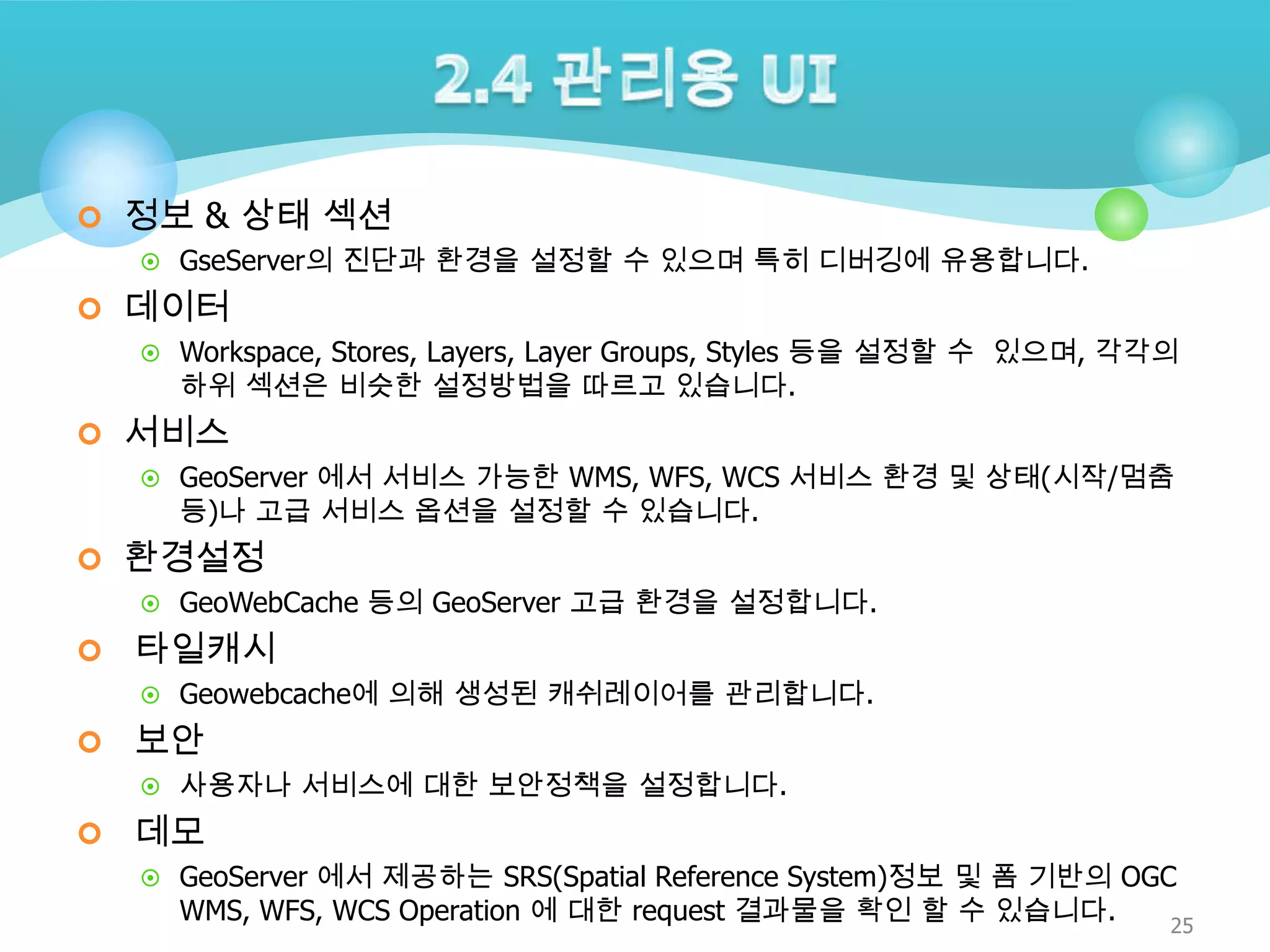  정보 & 상태 섹션
 GseServer의 진단과 환경을 설정할 수 있으며 특히 디버깅에 유용합니다.

 데이터
 Workspace, Stores, Layers, Layer Groups, Styles 등을 설정할 수 있으며, 각각의

하위 섹션은 비슷한 설정방법을 따르고 있습니다.

 서비스
 GeoServer 에서 서비스 가능한 WMS, WFS, WCS 서비스 환경 및 상태(시작/멈춤

등)나 고급 서비스 옵션을 설정할 수 있습니다.

 환경설정
 GeoWebCache 등의 GeoServer 고급 환경을 설정합니다.



타일캐시
 Geowebcache에 의해 생성된 캐쉬레이어를 관리합니다.



보안
 사용자나 서비스에 대한 보안정책을 설정합니다.



데모
 GeoServer 에서 제공하는 SRS(Spatial Reference System)정보 및 폼 기반의 OGC

WMS, WFS, WCS Operation 에 대한 request 결과물을 확인 할 수 있습니다.

25

 