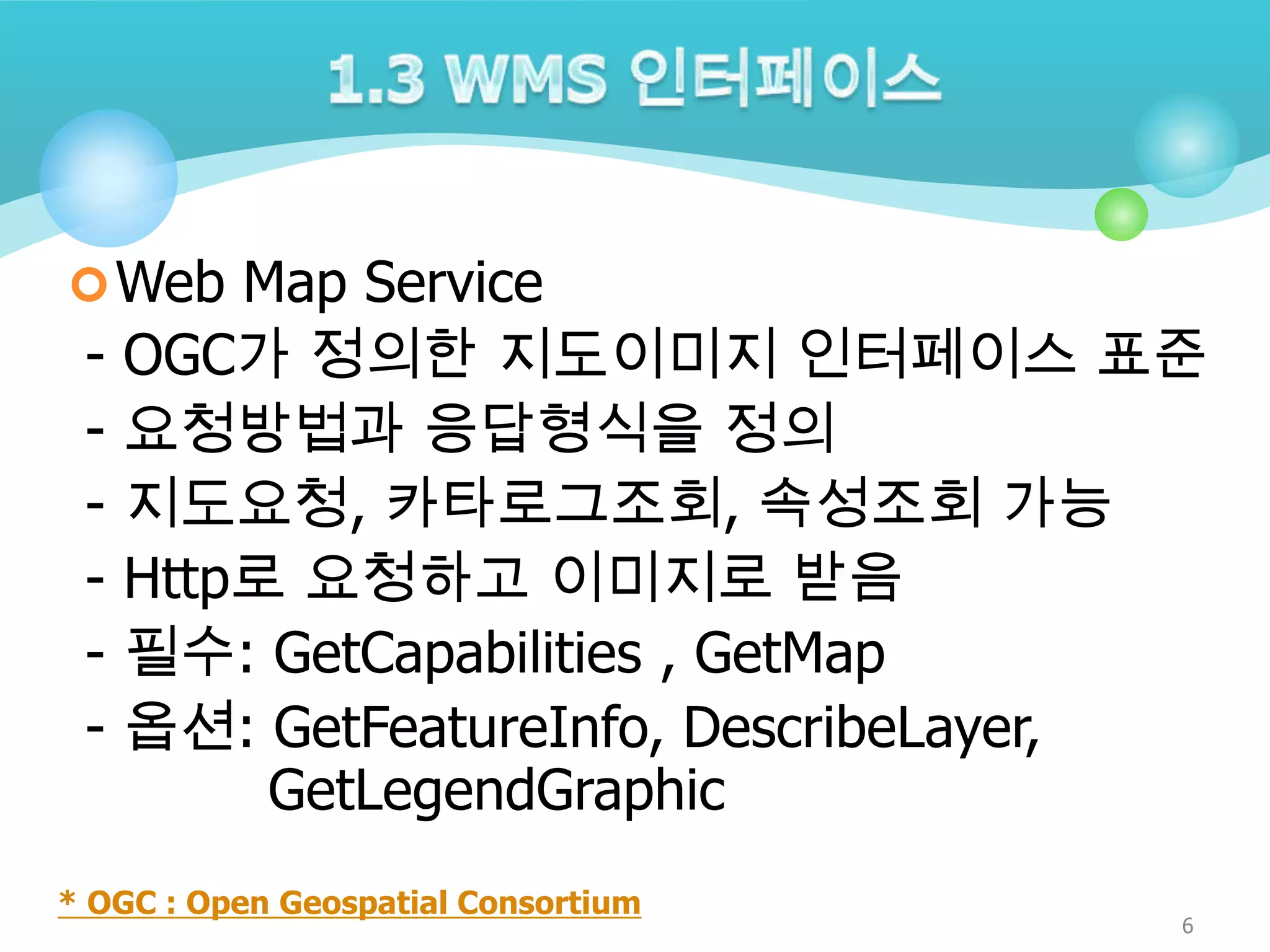  Web Map Service

-

OGC가 정의한 지도이미지 인터페이스 표준
요청방법과 응답형식을 정의
지도요청, 카타로그조회, 속성조회 가능
Http로 요청하고 이미지로 받음
필수: GetCapabilities , GetMap
옵션: GetFeatureInfo, DescribeLayer,
GetLegendGraphic

* OGC : Open Geospatial Consortium

6

 
