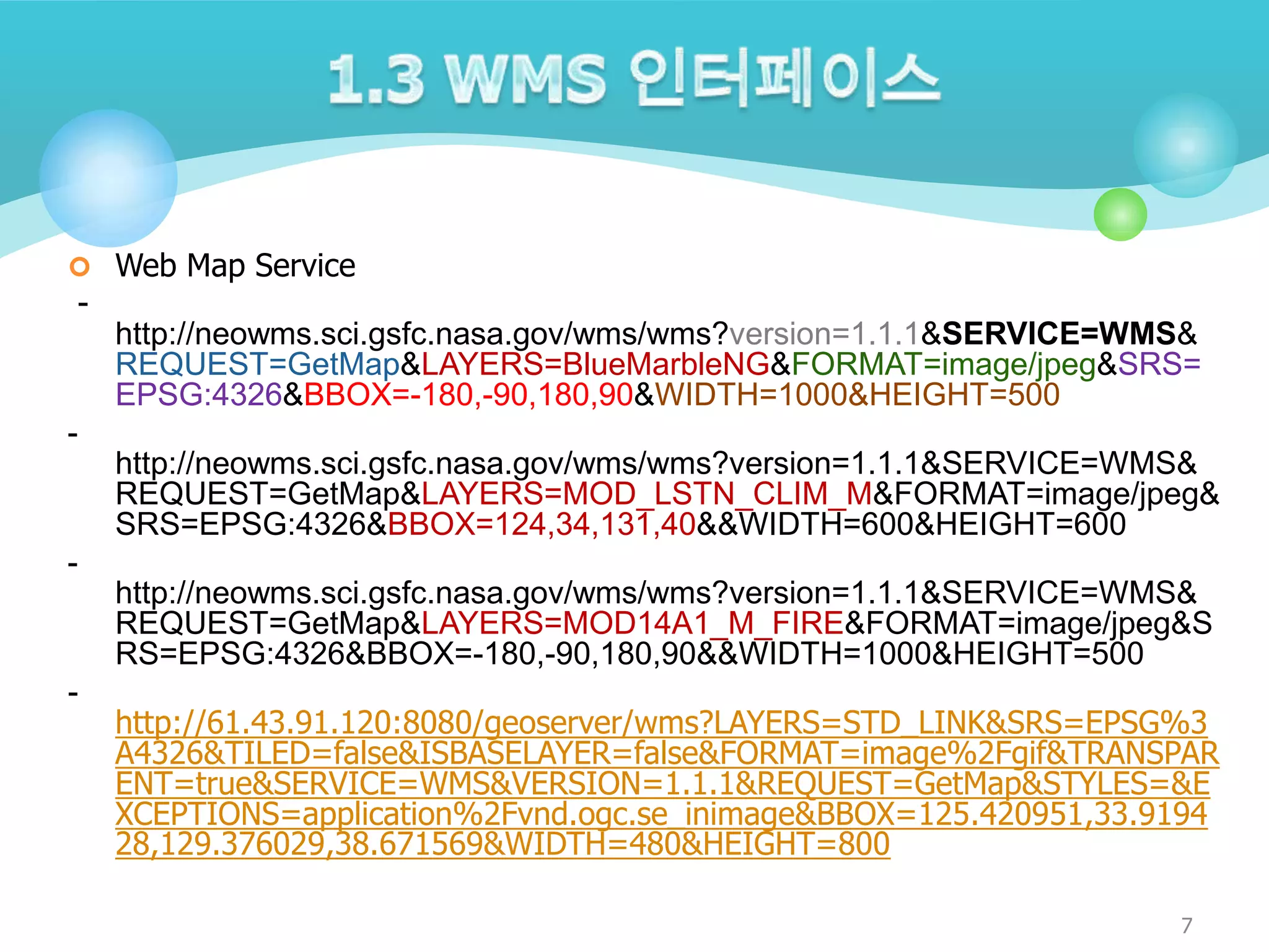  Web Map Service

-

http://neowms.sci.gsfc.nasa.gov/wms/wms?version=1.1.1&SERVICE=WMS&
REQUEST=GetMap&LAYERS=BlueMarbleNG&FORMAT=image/jpeg&SRS=
EPSG:4326&BBOX=-180,-90,180,90&WIDTH=1000&HEIGHT=500
-

http://neowms.sci.gsfc.nasa.gov/wms/wms?version=1.1.1&SERVICE=WMS&
REQUEST=GetMap&LAYERS=MOD_LSTN_CLIM_M&FORMAT=image/jpeg&
SRS=EPSG:4326&BBOX=124,34,131,40&&WIDTH=600&HEIGHT=600
http://neowms.sci.gsfc.nasa.gov/wms/wms?version=1.1.1&SERVICE=WMS&
REQUEST=GetMap&LAYERS=MOD14A1_M_FIRE&FORMAT=image/jpeg&S
RS=EPSG:4326&BBOX=-180,-90,180,90&&WIDTH=1000&HEIGHT=500

-

http://61.43.91.120:8080/geoserver/wms?LAYERS=STD_LINK&SRS=EPSG%3
A4326&TILED=false&ISBASELAYER=false&FORMAT=image%2Fgif&TRANSPAR
ENT=true&SERVICE=WMS&VERSION=1.1.1&REQUEST=GetMap&STYLES=&E
XCEPTIONS=application%2Fvnd.ogc.se_inimage&BBOX=125.420951,33.9194
28,129.376029,38.671569&WIDTH=480&HEIGHT=800
7

 