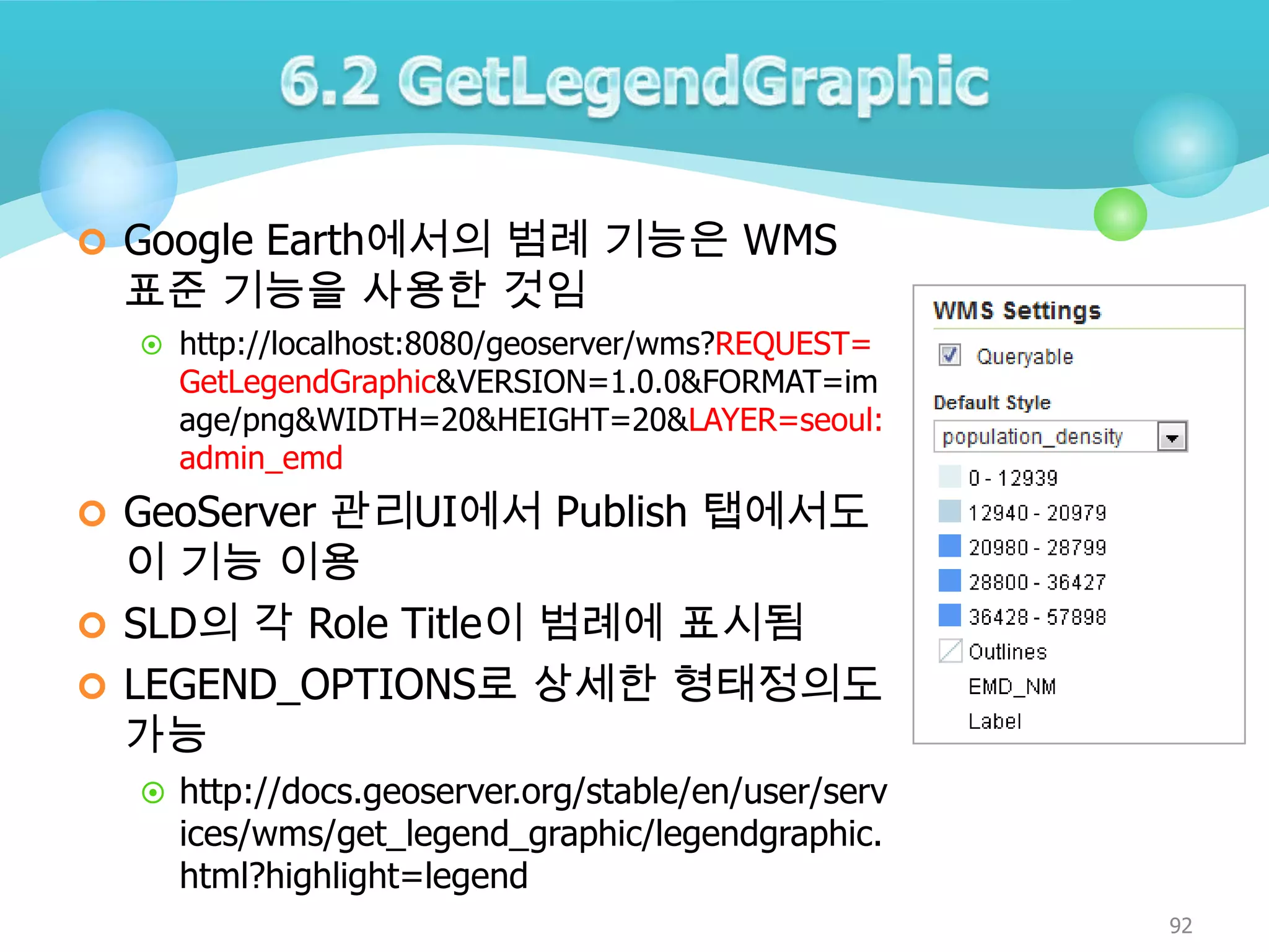  Google Earth에서의 범례 기능은 WMS

표준 기능을 사용한 것임

 http://localhost:8080/geoserver/wms?REQUEST=

GetLegendGraphic&VERSION=1.0.0&FORMAT=im
age/png&WIDTH=20&HEIGHT=20&LAYER=seoul:
admin_emd

 GeoServer 관리UI에서 Publish 탭에서도

이 기능 이용
 SLD의 각 Role Title이 범례에 표시됨
 LEGEND_OPTIONS로 상세한 형태정의도
가능
 http://docs.geoserver.org/stable/en/user/serv

ices/wms/get_legend_graphic/legendgraphic.
html?highlight=legend

92

 