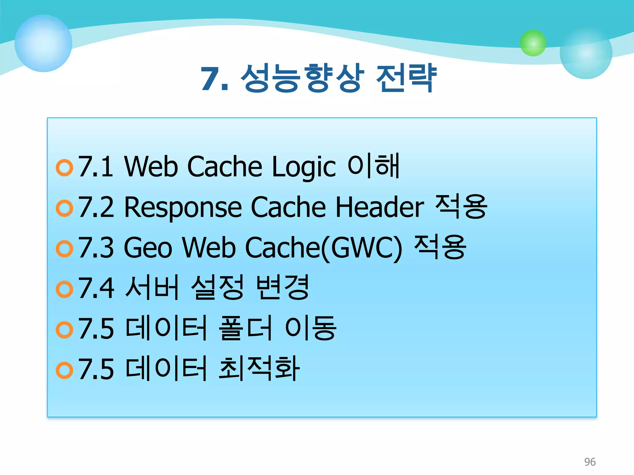 7. 성능향상 전략
 7.1 Web Cache Logic 이해
 7.2 Response Cache Header 적용
 7.3 Geo Web Cache(GWC) 적용
 7.4 서버 설정 변경

 7.5 데이터 폴더 이동
 7.5 데이터 최적화

96

 