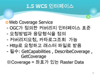  Web Coverage Service

OGC가 정의한 커버리지 인터페이스 표준
요청방법과 응답형식을 정의
커버리지요청, 카타로그조회 가능
Http로 요청하고 래스터 파일로 받음
필수: GetCapabilities , DescribeCoverage ,
GetCoverage
※Coverage = 좌표가 있는 Raster Data
-

10

 