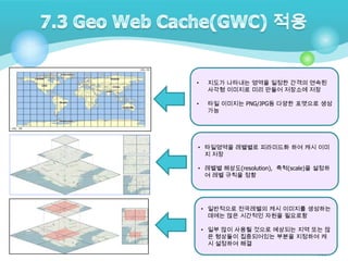•

지도가 나타내는 영역을 일정한 간격의 연속된
사각형 이미지로 미리 만들어 저장소에 저장

•

타일 이미지는 PNG/JPG등 다양한 포맷으로 생성
가능

• 타일영역을 레벨별로 피라미드화 하여 캐시 이미
지 저장
• 레벨별 해상도(resolution), 축척(scale)을 설정하
여 레벨 규칙을 정함

• 일반적으로 전국레벨의 캐시 이미지를 생성하는
데에는 많은 시간적인 자원을 필요로함
• 일부 많이 사용될 것으로 예상되는 지역 또는 많
은 형상들이 집중되어있는 부분을 지정하여 캐
시 설정하여 해결
101

 