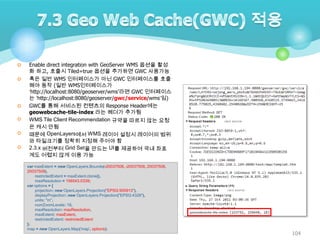 







Enable direct integration with GeoServer WMS 옵션을 활성
화 하고, 호출시 Tiled=true 옵션을 추가하면 GWC 사용가능
혹은 일반 WMS 인터페이스가 아닌 GWC 인터페이스를 호출
해야 동작 (일반 WMS인터페이스가
‘http://localhost:8080/geoserver/wms‟라면 GWC 인터페이스
는 ‘http://localhost:8080/geoserver/gwc/service/wms’임)
GWC를 통해 서비스된 컨텐츠의 Response Header에는
geowebcache-tile-index 라는 헤더가 추가됨
WMS Tile Client Recommendation 규약을 따르지 않는 요청
은 캐시 안됨
때문에 OpenLayers에서 WMS 레이어 설정시 레이어의 범위
와 타일크기를 정확히 지정해 주어야 함
2.3.x 버전부터 Grid Set을 만드는 UI를 제공하여 국내 좌표
계도 어렵지 않게 이용 가능
var maxExtent = new OpenLayers.Bounds(-20037508, -20037508, 20037508,
20037508),
restrictedExtent = maxExtent.clone(),
maxResolution = 156543.0339;
var options = {
projection: new OpenLayers.Projection("EPSG:900913"),
displayProjection: new OpenLayers.Projection("EPSG:4326"),
units: "m",
numZoomLevels: 18,
maxResolution: maxResolution,
maxExtent: maxExtent,
restrictedExtent: restrictedExtent
};
map = new OpenLayers.Map('map', options);

104

 