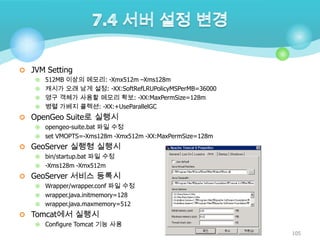  JVM Setting
512MB 이상의 메모리: -Xmx512m –Xms128m
 캐시가 오래 남게 설정: -XX:SoftRefLRUPolicyMSPerMB=36000
 영구 객체가 사용할 메모리 확보: -XX:MaxPermSize=128m
 병렬 가베지 콜렉션: -XX:+UseParallelGC


 OpenGeo Suite로 실행시
opengeo-suite.bat 파일 수정
 set VMOPTS=-Xms128m -Xmx512m -XX:MaxPermSize=128m


 GeoServer 실행형 실행시
bin/startup.bat 파일 수정
 -Xms128m -Xmx512m


 GeoServer 서비스 등록시
Wrapper/wrapper.conf 파일 수정
 wrapper.java.initmemory=128
 wrapper.java.maxmemory=512


 Tomcat에서 실행시


Configure Tomcat 기능 사용
105

 