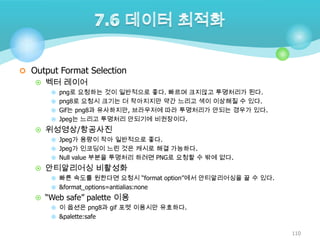  Output Format Selection
 벡터 레이어
 png로 요청하는 것이 일반적으로 좋다. 빠르며 크지않고 투명처리가 된다.
 png8로 요청시 크기는 더 작아지지만 약간 느리고 색이 이상해질 수 있다.
 Gif는 png8과 유사하지만, 브라우저에 따라 투명처리가 안되는 경우가 있다.
 Jpeg는 느리고 투명처리 안되기에 비권장이다.

 위성영상/항공사진
 Jpeg가 용량이 작아 일반적으로 좋다.
 Jpeg가 인코딩이 느린 것은 캐시로 해결 가능하다.
 Null value 부분을 투명처리 하려면 PNG로 요청할 수 밖에 없다.

 안티알리어싱 비활성화
 빠른 속도를 원한다면 요청시 “format option”에서 안티알리어싱을 끌 수 있다.
 &format_options=antialias:none

 “Web safe” palette 이용
 이 옵션은 png8과 gif 포멧 이용시만 유효하다.
 &palette:safe

110

 