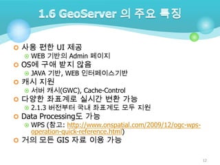  사용 편한 UI 제공
 WEB 기반의 Admin 페이지
 OS에 구애 받지 않음
 JAVA 기반, WEB 인터페이스기반
 캐시 지원
 서버 캐시(GWC), Cache-Control
 다양한 좌표계로 실시간 변환 가능
 2.1.3 버전부터 국내 좌표계도 모두 지원
 Data Processing도 가능
 WPS (참고: http://www.onspatial.com/2009/12/ogc-wpsoperation-quick-reference.html)
 거의 모든 GIS 자료 이용 가능
12

 