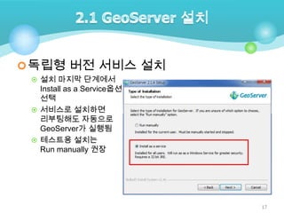 독립형 버전 서비스 설치
 설치 마지막 단계에서

Install as a Service옵션
선택
 서비스로 설치하면
리부팅해도 자동으로
GeoServer가 실행됨
 테스트용 설치는
Run manually 권장

17

 