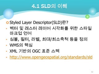  Styled Layer Descriptor(SLD)란?
• 벡터 및 래스터 레이어 시각화를 위한 스타일
•
•
•
•

마크업 언어
심볼, 필터, 라벨, 최대/최소축척 등을 정의
WMS의 핵심
XML 기반의 OGC 표준 스펙
http://www.opengeospatial.org/standards/sld

53

 