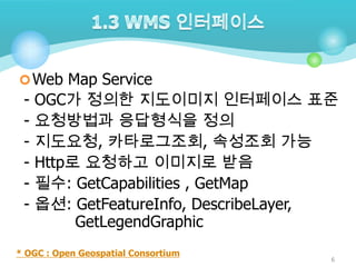  Web Map Service

-

OGC가 정의한 지도이미지 인터페이스 표준
요청방법과 응답형식을 정의
지도요청, 카타로그조회, 속성조회 가능
Http로 요청하고 이미지로 받음
필수: GetCapabilities , GetMap
옵션: GetFeatureInfo, DescribeLayer,
GetLegendGraphic

* OGC : Open Geospatial Consortium

6

 