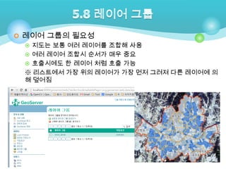  레이어 그룹의 필요성
 지도는 보통 여러 레이어를 조합해 사용
 여러 레이어 조합시 순서가 매우 중요
 호출시에도 한 레이어 처럼 호출 가능
※ 리스트에서 가장 위의 레이어가 가장 먼저 그려져 다른 레이어에 의
해 덮어짐

 