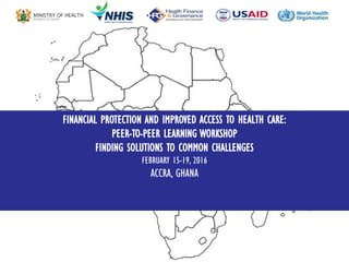 FINANCIAL PROTECTION AND IMPROVED ACCESS TO HEALTH CARE:
PEER-TO-PEER LEARNING WORKSHOP
FINDING SOLUTIONS TO COMMON CHALLENGES
FEBRUARY 15-19, 2016
ACCRA, GHANA
 