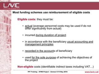 Most funding schemes use reimbursement of eligible costs

     Eligible costs: they must be:

           • actual (average personnel costs may be used if do not
             differ significantly from actual)

           • incurred during duration of project

           • in accordance with the beneficiary usual accounting and
             management principles

           • recorded in the accounts of beneficiary

           • used for the sole purpose of achieving the objectives of
             the project

     Non-eligible costs (identifiable indirect taxes including VAT…)
Jornada ACTec: Introducció a–la redacció de Amman 9-14de projectes d'R+D+i
                FP7 Training STRD Project – memòries May 2010                www.lavic.cat
 