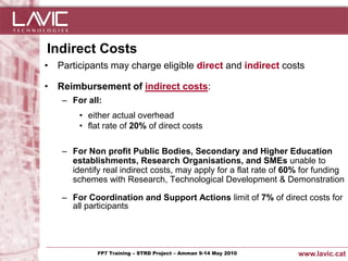 Indirect Costs
• Participants may charge eligible direct and indirect costs

• Reimbursement of indirect costs:
     – For all:
           • either actual overhead
           • flat rate of 20% of direct costs

     – For Non profit Public Bodies, Secondary and Higher Education
       establishments, Research Organisations, and SMEs unable to
       identify real indirect costs, may apply for a flat rate of 60% for funding
       schemes with Research, Technological Development & Demonstration

     – For Coordination and Support Actions limit of 7% of direct costs for
       all participants




Jornada ACTec: Introducció a–la redacció de Amman 9-14de projectes d'R+D+i
                FP7 Training STRD Project – memòries May 2010                www.lavic.cat
 