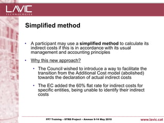 Simplified method

  • A participant may use a simplified method to calculate its
    indirect costs if this is in accordance with its usual
    management and accounting principles
  • Why this new approach?
        • The Council wished to introduce a way to facilitate the
          transition from the Additional Cost model (abolished)
          towards the declaration of actual indirect costs
        • The EC added the 60% flat rate for indirect costs for
          specific entities, being unable to identify their indirect
          costs




Jornada ACTec: Introducció a–la redacció de Amman 9-14de projectes d'R+D+i
                FP7 Training STRD Project – memòries May 2010                www.lavic.cat
 