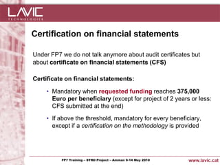 Certification on financial statements

  Under FP7 we do not talk anymore about audit certificates but
  about certificate on financial statements (CFS)

  Certificate on financial statements:

         • Mandatory when requested funding reaches 375,000
           Euro per beneficiary (except for project of 2 years or less:
           CFS submitted at the end)

         • If above the threshold, mandatory for every beneficiary,
           except if a certification on the methodology is provided




Jornada ACTec: Introducció a–la redacció de Amman 9-14de projectes d'R+D+i
                FP7 Training STRD Project – memòries May 2010                www.lavic.cat
 