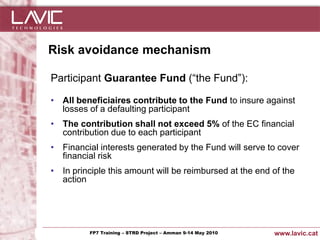Risk avoidance mechanism

   Participant Guarantee Fund (“the Fund”):

   • All beneficiaires contribute to the Fund to insure against
     losses of a defaulting participant
   • The contribution shall not exceed 5% of the EC financial
     contribution due to each participant
   • Financial interests generated by the Fund will serve to cover
     financial risk
   • In principle this amount will be reimbursed at the end of the
     action




Jornada ACTec: Introducció a–la redacció de Amman 9-14de projectes d'R+D+i
                FP7 Training STRD Project – memòries May 2010                www.lavic.cat
 