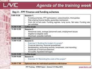 Day 4 – FP7 Finance and funding schemes
9.00-10.30      Session 1:
                 Funding schemes, FP7 participation, subcontractors, third parties
                 Risk sharing finance facility, guarantee mechanism
                 From AC to full costs. Funding regimes, lump sums, flat rates. Funding rate
                    per activities
10.30-11.00     Coffee-break
11.00-12.00     Session 2:
                 Personnel costs, average personnel costs, employment issues
                 Eligible & ineligible costs
                 Overhead, possible methods
12.00-13.00     Lunch
13.00-14.30     Session 3:
                 Exercise 9 “Building the budget of a project”
                 Financial planning, financial spreadsheet
                 Bookkeeping, accounting records, timesheets, cost recording
                 Certificate on financial statement
                 EU audits, liquidated damages
14.30-15.00     Coffee-break
15.00-16.00     Session 4:
                 Exercise 10 “Recording the costs of the project”

16.00-17.00     Optional time for individual questions with trainer
Jornada ACTec: Introducció a–la redacció de Amman 9-14de projectes d'R+D+i
                FP7 Training STRD Project – memòries May 2010                  www.lavic.cat
 