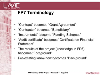 FP7 Terminology

 • “Contract” becomes “Grant Agreement”
 • “Contractor” becomes “Beneficiary”
 • “Instruments” become “Funding Schemes”
 • “Audit certificate” becomes “Certificate on Financial
   Statement”
 • The results of the project (knowledge in FP6)
   becomes “Foreground”
 • Pre-existing know-how becomes “Background”



Jornada ACTec: Introducció a–la redacció de Amman 9-14de projectes d'R+D+i
                FP7 Training STRD Project – memòries May 2010                www.lavic.cat
 