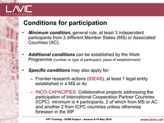 Conditions for participation
• Minimum condition, general rule, at least 3 independent
  participants from 3 different Member States (MS) or Associated
  Countries (AC).

• Additional conditions can be established by the Work
  Programme (number or type of participant, place of establishment)

• Specific conditions may also apply for:
      – Frontier research actions (IDEAS), at least 1 legal entity
        established in a MS or Ac
      – INCO-CAPACIPIES: Collaborative projects addressing the
        participation of International Cooperation Partner Countries
        (ICPC) minimum is 4 participants, 2 of which from MS or AC
        and another 2 from ICPC countries unless otherwise
        foreseen in the WP
Jornada ACTec: Introducció a–la redacció de Amman 9-14de projectes d'R+D+i
                FP7 Training STRD Project – memòries May 2010                www.lavic.cat
 