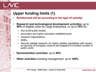 Upper funding limits (1)
• Reimbursed will be according to the type of activity!

• Research and technological development activities: up to
  50% of eligible costs for Large enterprises, or up to 75% for:
      •   Non profit public bodies
      •   secondary and higher education establishments
      •   research organisations
      •   SMEs
      •   Security related research, for highly reliable capabilities with impact
          on security of European citizens and targeted to a limited number of
          public users

• Demonstration activities: up to 50%

• Other activities including management: up to 100%



Jornada ACTec: Introducció a–la redacció de Amman 9-14de projectes d'R+D+i
                FP7 Training STRD Project – memòries May 2010                www.lavic.cat
 