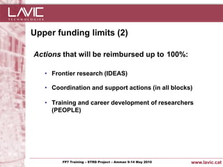 Upper funding limits (2)

  Actions that will be reimbursed up to 100%:

        • Frontier research (IDEAS)

        • Coordination and support actions (in all blocks)

        • Training and career development of researchers
          (PEOPLE)




Jornada ACTec: Introducció a–la redacció de Amman 9-14de projectes d'R+D+i
                FP7 Training STRD Project – memòries May 2010                www.lavic.cat
 