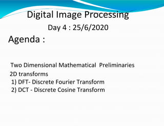 Digital Image Processing
Day 4 : 25/6/2020
Agenda :
Two Dimensional Mathematical Preliminaries
2D transforms
1) DFT- Discrete Fourier Transform
2) DCT - Discrete Cosine Transform
 