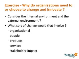 Exercise - Why do organisations need to
or choose to change and innovate ?
• Consider the internal environment and the
external environment ?
• What sort of change would that involve ?
- organisational
- people
- products
- services
- stakeholder impact
 