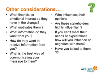 Other considerations…
• What financial or
emotional interest do they
have in the change?
• What motivates them ?
• What information do they
want from you?
• How do they want to
receive information from
you?
• What is the best way of
communicating your
message to them?
• Who influences their
opinions
• Are these stakeholders
highly influential ?
• If you can’t meet their
needs or expectations
how will you influence or
negotiate with them?
• Have you talked to them
??
 
