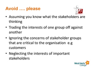 Avoid …. please
• Assuming you know what the stakeholders are
thinking
• Trading the interests of one group off against
another
• Ignoring the concerns of stakeholder groups
that are critical to the organisation e.g
customers
• Neglecting the interests of important
stakeholders
 