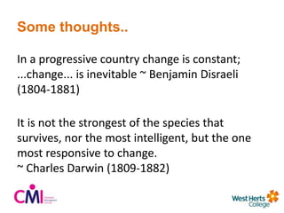 Some thoughts..
In a progressive country change is constant;
...change... is inevitable ~ Benjamin Disraeli
(1804-1881)
It is not the strongest of the species that
survives, nor the most intelligent, but the one
most responsive to change.
~ Charles Darwin (1809-1882)
 