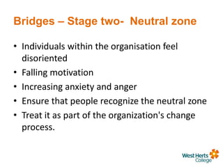 Bridges – Stage two- Neutral zone
• Individuals within the organisation feel
disoriented
• Falling motivation
• Increasing anxiety and anger
• Ensure that people recognize the neutral zone
• Treat it as part of the organization's change
process.
 