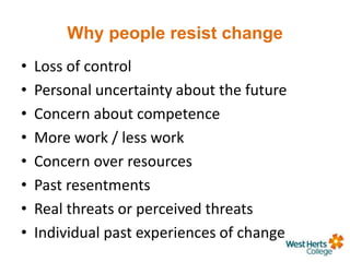 Why people resist change
• Loss of control
• Personal uncertainty about the future
• Concern about competence
• More work / less work
• Concern over resources
• Past resentments
• Real threats or perceived threats
• Individual past experiences of change
 