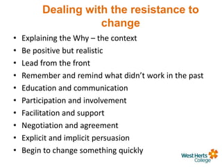 Dealing with the resistance to
change
• Explaining the Why – the context
• Be positive but realistic
• Lead from the front
• Remember and remind what didn’t work in the past
• Education and communication
• Participation and involvement
• Facilitation and support
• Negotiation and agreement
• Explicit and implicit persuasion
• Begin to change something quickly
 