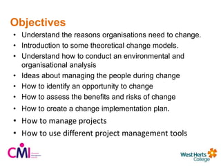 Objectives
• Understand the reasons organisations need to change.
• Introduction to some theoretical change models.
• Understand how to conduct an environmental and
organisational analysis
• Ideas about managing the people during change
• How to identify an opportunity to change
• How to assess the benefits and risks of change
• How to create a change implementation plan.
• How to manage projects
• How to use different project management tools
 