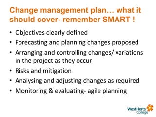 Change management plan… what it
should cover- remember SMART !
• Objectives clearly defined
• Forecasting and planning changes proposed
• Arranging and controlling changes/ variations
in the project as they occur
• Risks and mitigation
• Analysing and adjusting changes as required
• Monitoring & evaluating- agile planning
 