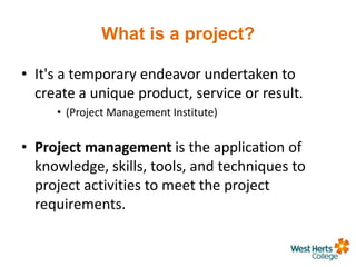 What is a project?
• It's a temporary endeavor undertaken to
create a unique product, service or result.
• (Project Management Institute)
• Project management is the application of
knowledge, skills, tools, and techniques to
project activities to meet the project
requirements.
 