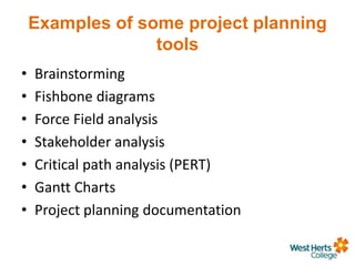 Examples of some project planning
tools
• Brainstorming
• Fishbone diagrams
• Force Field analysis
• Stakeholder analysis
• Critical path analysis (PERT)
• Gantt Charts
• Project planning documentation
 