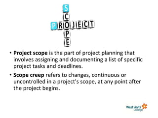 • Project scope is the part of project planning that
involves assigning and documenting a list of specific
project tasks and deadlines.
• Scope creep refers to changes, continuous or
uncontrolled in a project's scope, at any point after
the project begins.
 