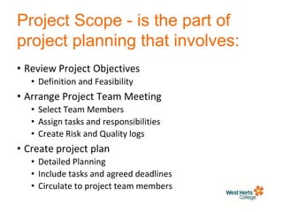 Project Scope - is the part of
project planning that involves:
• Review Project Objectives
• Definition and Feasibility
• Arrange Project Team Meeting
• Select Team Members
• Assign tasks and responsibilities
• Create Risk and Quality logs
• Create project plan
• Detailed Planning
• Include tasks and agreed deadlines
• Circulate to project team members
 