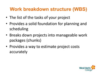 Work breakdown structure (WBS)
• The list of the tasks of your project
• Provides a solid foundation for planning and
scheduling
• Breaks down projects into manageable work
packages (chunks)
• Provides a way to estimate project costs
accurately
 