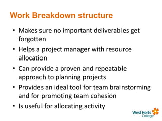 Work Breakdown structure
• Makes sure no important deliverables get
forgotten
• Helps a project manager with resource
allocation
• Can provide a proven and repeatable
approach to planning projects
• Provides an ideal tool for team brainstorming
and for promoting team cohesion
• Is useful for allocating activity
 