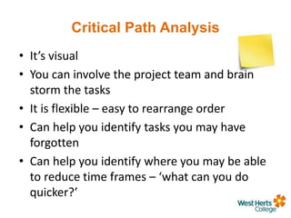 Critical Path Analysis
• It’s visual
• You can involve the project team and brain
storm the tasks
• It is flexible – easy to rearrange order
• Can help you identify tasks you may have
forgotten
• Can help you identify where you may be able
to reduce time frames – ‘what can you do
quicker?’
 