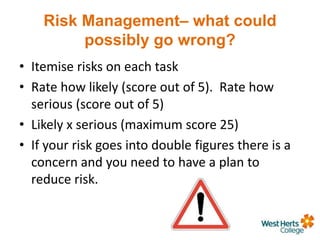 Risk Management– what could
possibly go wrong?
• Itemise risks on each task
• Rate how likely (score out of 5). Rate how
serious (score out of 5)
• Likely x serious (maximum score 25)
• If your risk goes into double figures there is a
concern and you need to have a plan to
reduce risk.
 