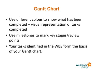 Gantt Chart
• Use different colour to show what has been
completed – visual representation of tasks
completed
• Use milestones to mark key stages/review
points
• Your tasks identified in the WBS form the basis
of your Gantt chart.
 
