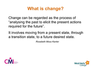 What is change?
Change can be regarded as the process of
“analysing the past to elicit the present actions
required for the future”.
It involves moving from a present state, through
a transition state, to a future desired state.
Rosabeth Moss Kanter
 