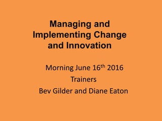 Managing and
Implementing Change
and Innovation
Morning June 16th 2016
Trainers
Bev Gilder and Diane Eaton
 