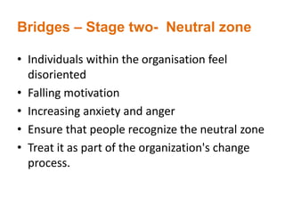 Bridges – Stage two- Neutral zone
• Individuals within the organisation feel
disoriented
• Falling motivation
• Increasing anxiety and anger
• Ensure that people recognize the neutral zone
• Treat it as part of the organization's change
process.
 
