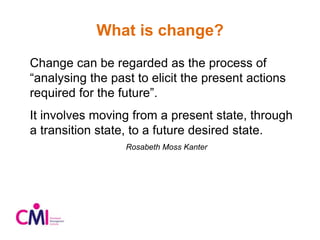 What is change?
Change can be regarded as the process of
“analysing the past to elicit the present actions
required for the future”.
It involves moving from a present state, through
a transition state, to a future desired state.
Rosabeth Moss Kanter
 